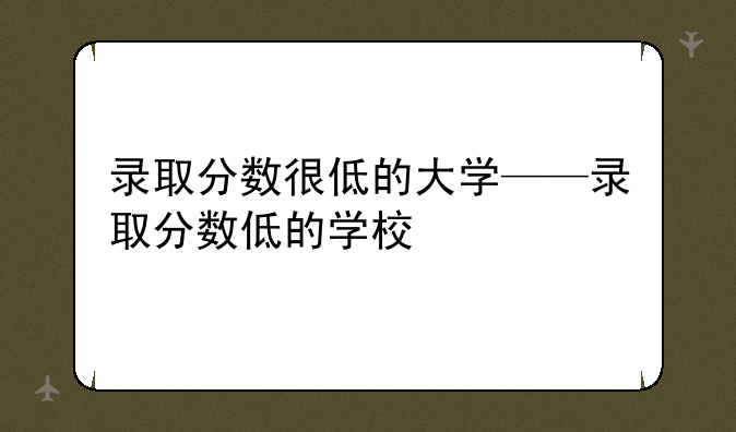 录取分数很低的大学——录取分数低的学校