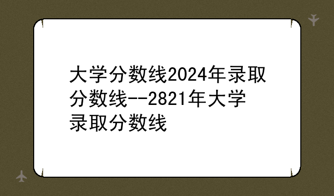 大学分数线2024年录取分数线--2821年大学录取分数线