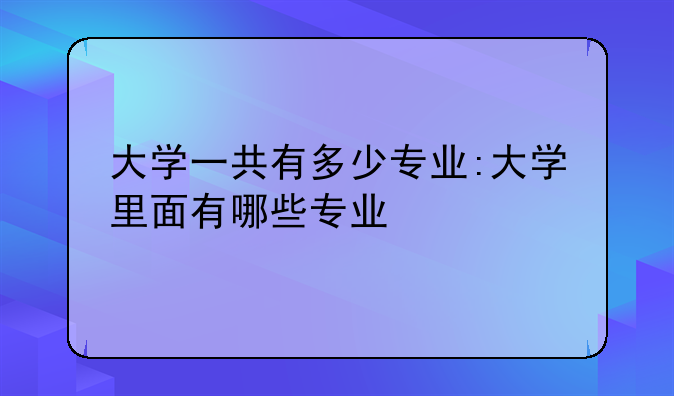 大学一共有多少专业:大学里面有哪些专业