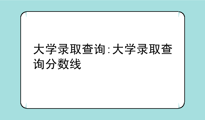 大学录取查询:大学录取查询分数线