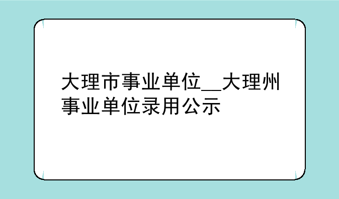 大理市事业单位__大理州事业单位录用公示