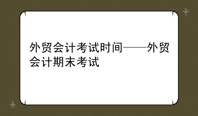 外贸会计考试时间——外贸会计期末考试