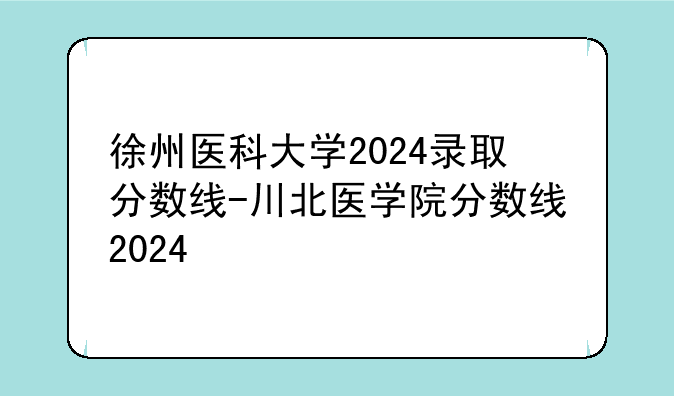 徐州医科大学2024录取分数线-川北医学院分数线2024