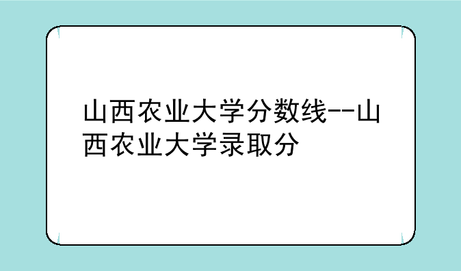 山西农业大学分数线--山西农业大学录取分