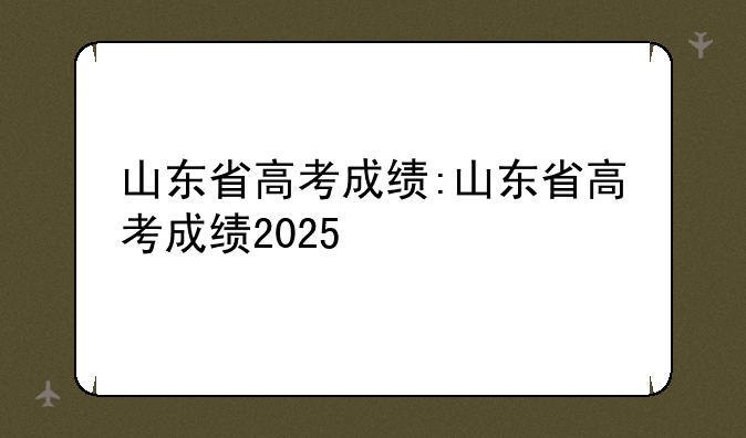 山东省高考成绩:山东省高考成绩2025