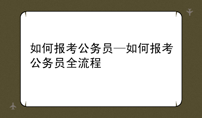 如何报考公务员—如何报考公务员全流程