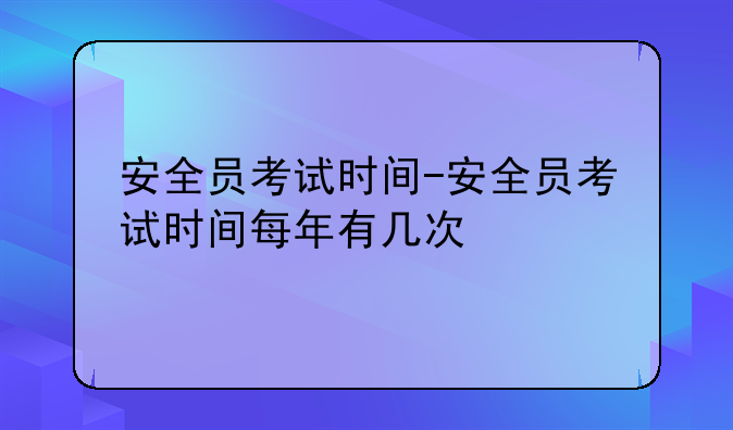 安全员考试时间-安全员考试时间每年有几次