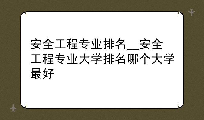 安全工程专业排名__安全工程专业大学排名哪个大学最好