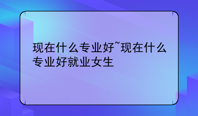 现在什么专业好~现在什么专业好就业女生