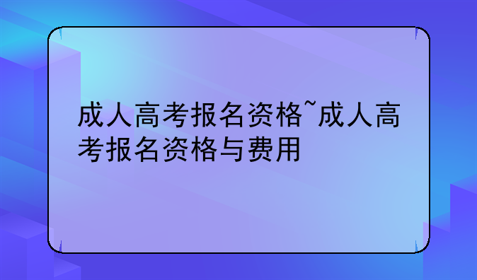 成人高考报名资格~成人高考报名资格与费用