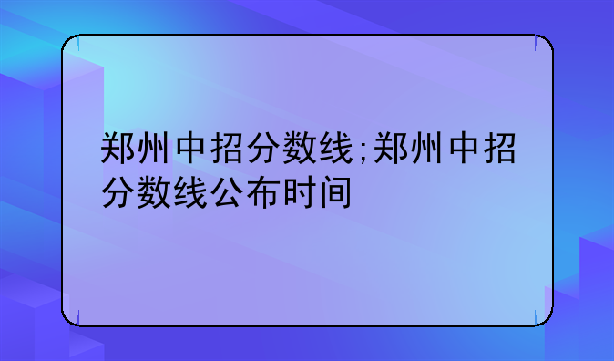 郑州中招分数线;郑州中招分数线公布时间