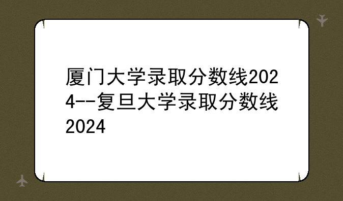 厦门大学录取分数线2024--复旦大学录取分数线2024
