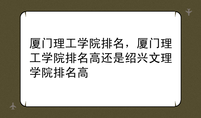厦门理工学院排名，厦门理工学院排名高还是绍兴文理学院排名高