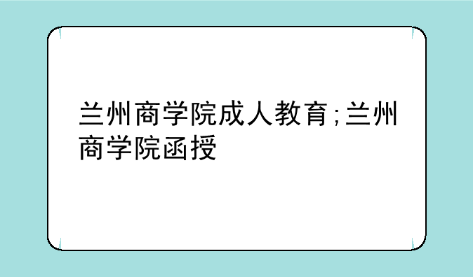 兰州商学院成人教育;兰州商学院函授