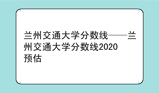 兰州交通大学分数线——兰州交通大学分数线2020预估