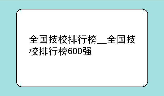 全国技校排行榜__全国技校排行榜600强