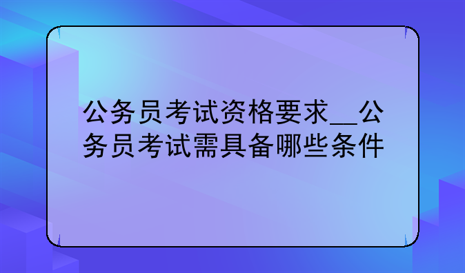 公务员考试资格要求__公务员考试需具备哪些条件