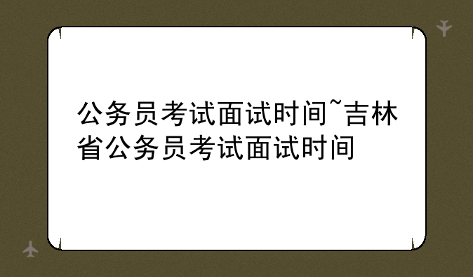 公务员考试面试时间~吉林省公务员考试面试时间