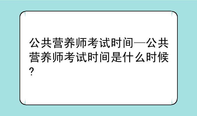 公共营养师考试时间—公共营养师考试时间是什么时候?