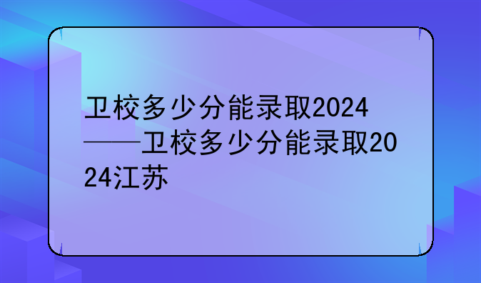 卫校多少分能录取2024——卫校多少分能录取2024江苏
