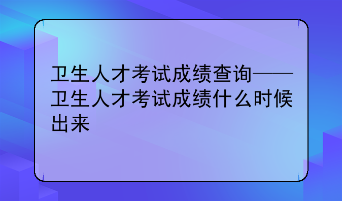 卫生人才考试成绩查询——卫生人才考试成绩什么时候出来
