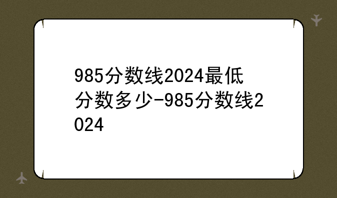 985分数线2024最低分数多少-985分数线2024